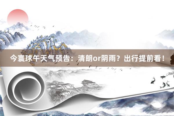 今寰球午天气预告：清朗or阴雨？出行提前看！