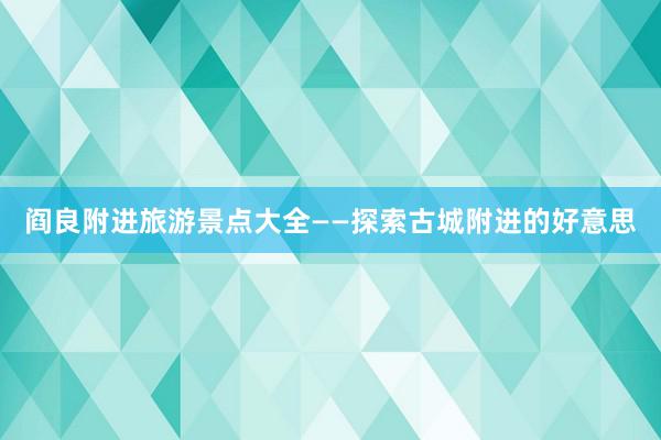 阎良附进旅游景点大全——探索古城附进的好意思