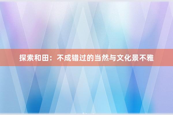 探索和田：不成错过的当然与文化景不雅