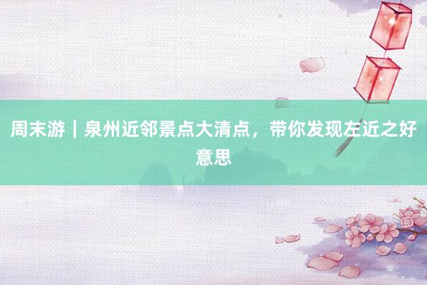 周末游｜泉州近邻景点大清点，带你发现左近之好意思