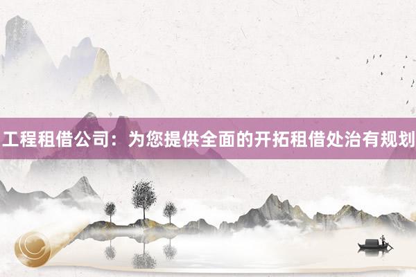 工程租借公司：为您提供全面的开拓租借处治有规划
