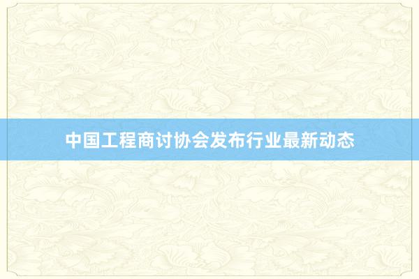 中国工程商讨协会发布行业最新动态