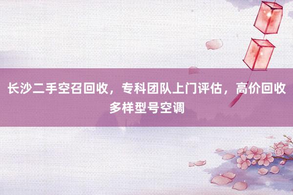 长沙二手空召回收，专科团队上门评估，高价回收多样型号空调