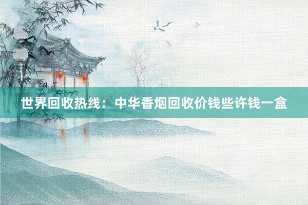 世界回收热线：中华香烟回收价钱些许钱一盒