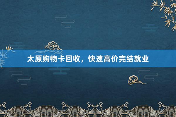太原购物卡回收，快速高价完结就业