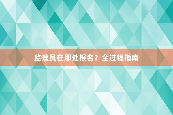 监理员在那处报名？全过程指南